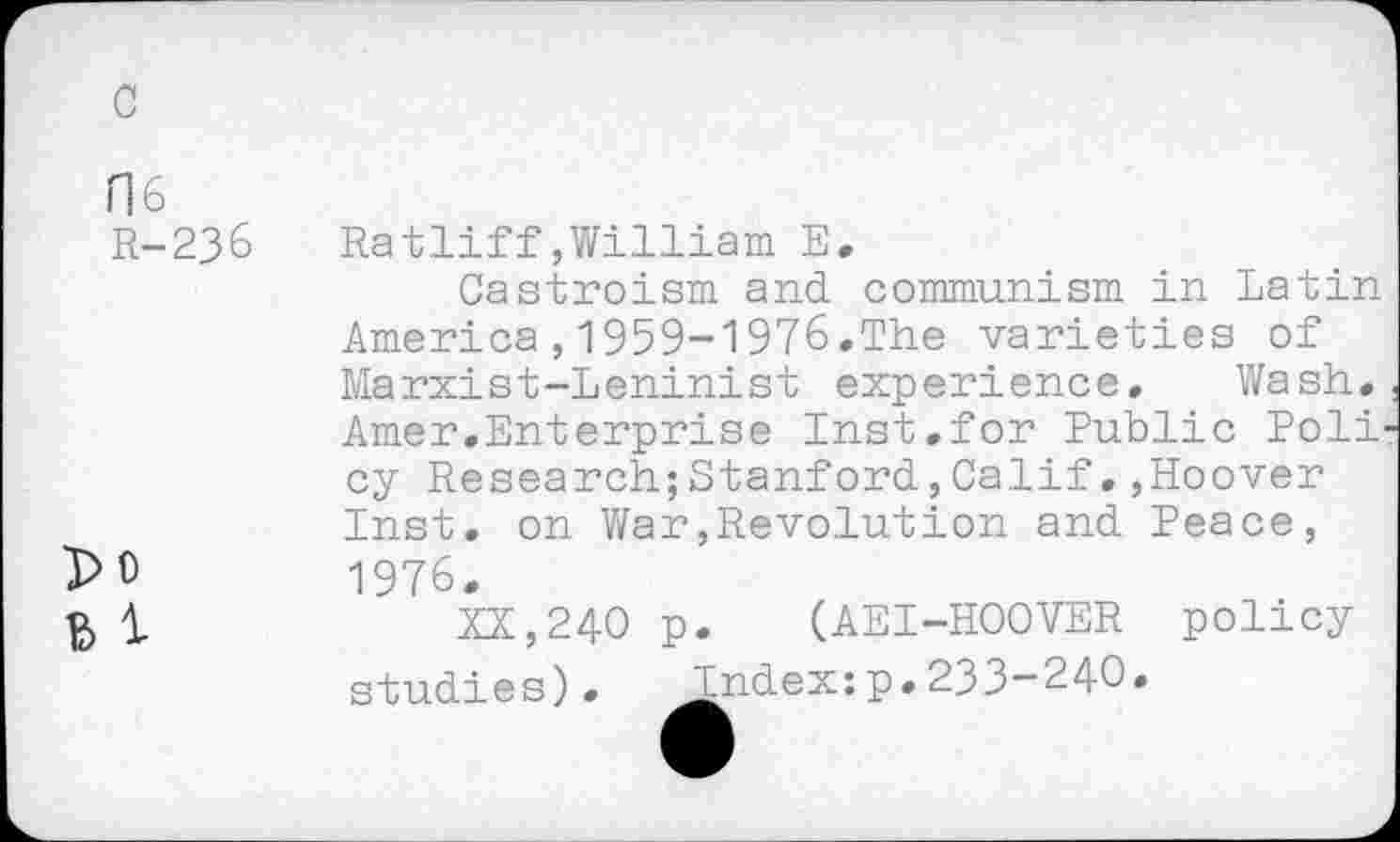 ﻿c
ns
R-236	Ratliff,William E.
Castroism and communism in Latin America,1959-1976.The varieties of Marxist-Leninist experience. Wash. Amer.Enterprise Inst.for Public Poli cy ResearchjStanford,Calif.,Hoover Inst, on War,Revolution and Peace, 1976.
ft 1	XX,240 p. (AEI-HOOVER policy
studies). Index:p.233-240.